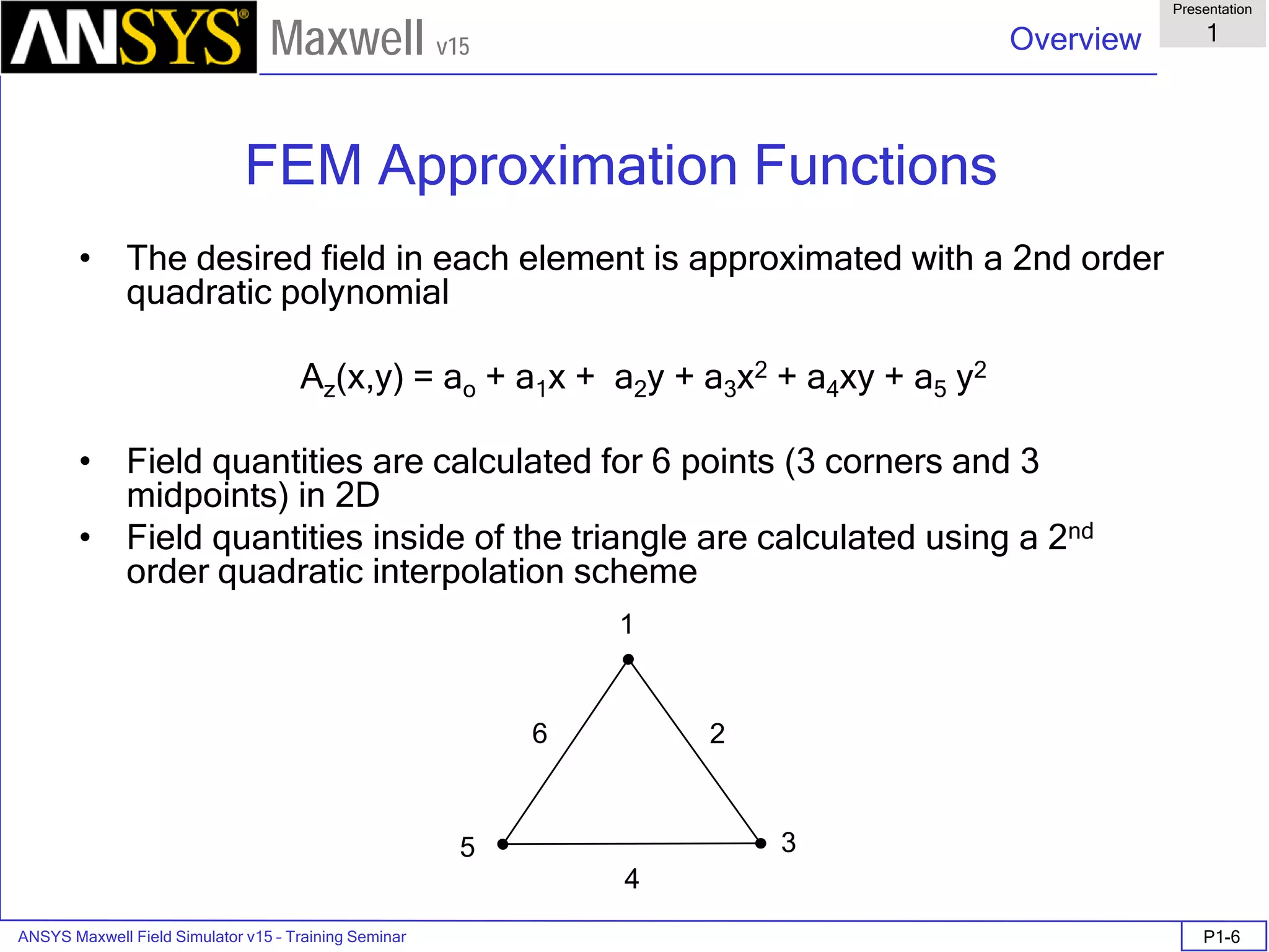ANSYS Maxwell Field Simulator v15 – Training Seminar P1-6
Overview
Presentation
1
Maxwell v15
FEM Approximation Functions
• The desired field in each element is approximated with a 2nd order
quadratic polynomial
Az(x,y) = ao + a1x + a2y + a3x2 + a4xy + a5 y2
• Field quantities are calculated for 6 points (3 corners and 3
midpoints) in 2D
• Field quantities inside of the triangle are calculated using a 2nd
order quadratic interpolation scheme
1
6
5
2
4
3
 