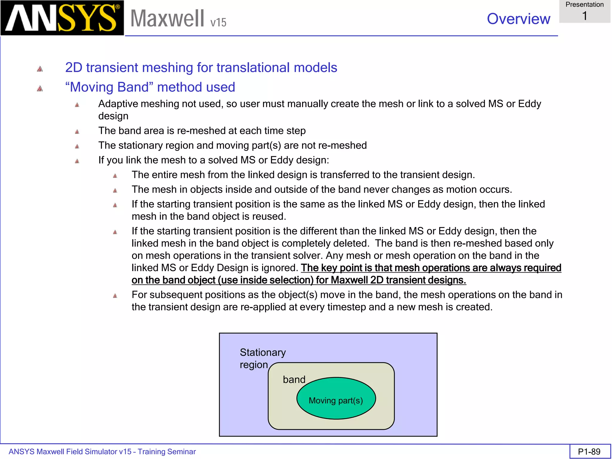 ANSYS Maxwell Field Simulator v15 – Training Seminar P1-89
Overview
Presentation
1
Maxwell v15
Stationary
region
Moving part(s)
band
2D transient meshing for translational models
“Moving Band” method used
Adaptive meshing not used, so user must manually create the mesh or link to a solved MS or Eddy
design
The band area is re-meshed at each time step
The stationary region and moving part(s) are not re-meshed
If you link the mesh to a solved MS or Eddy design:
The entire mesh from the linked design is transferred to the transient design.
The mesh in objects inside and outside of the band never changes as motion occurs.
If the starting transient position is the same as the linked MS or Eddy design, then the linked
mesh in the band object is reused.
If the starting transient position is the different than the linked MS or Eddy design, then the
linked mesh in the band object is completely deleted. The band is then re-meshed based only
on mesh operations in the transient solver. Any mesh or mesh operation on the band in the
linked MS or Eddy Design is ignored. The key point is that mesh operations are always required
on the band object (use inside selection) for Maxwell 2D transient designs.
For subsequent positions as the object(s) move in the band, the mesh operations on the band in
the transient design are re-applied at every timestep and a new mesh is created.
 