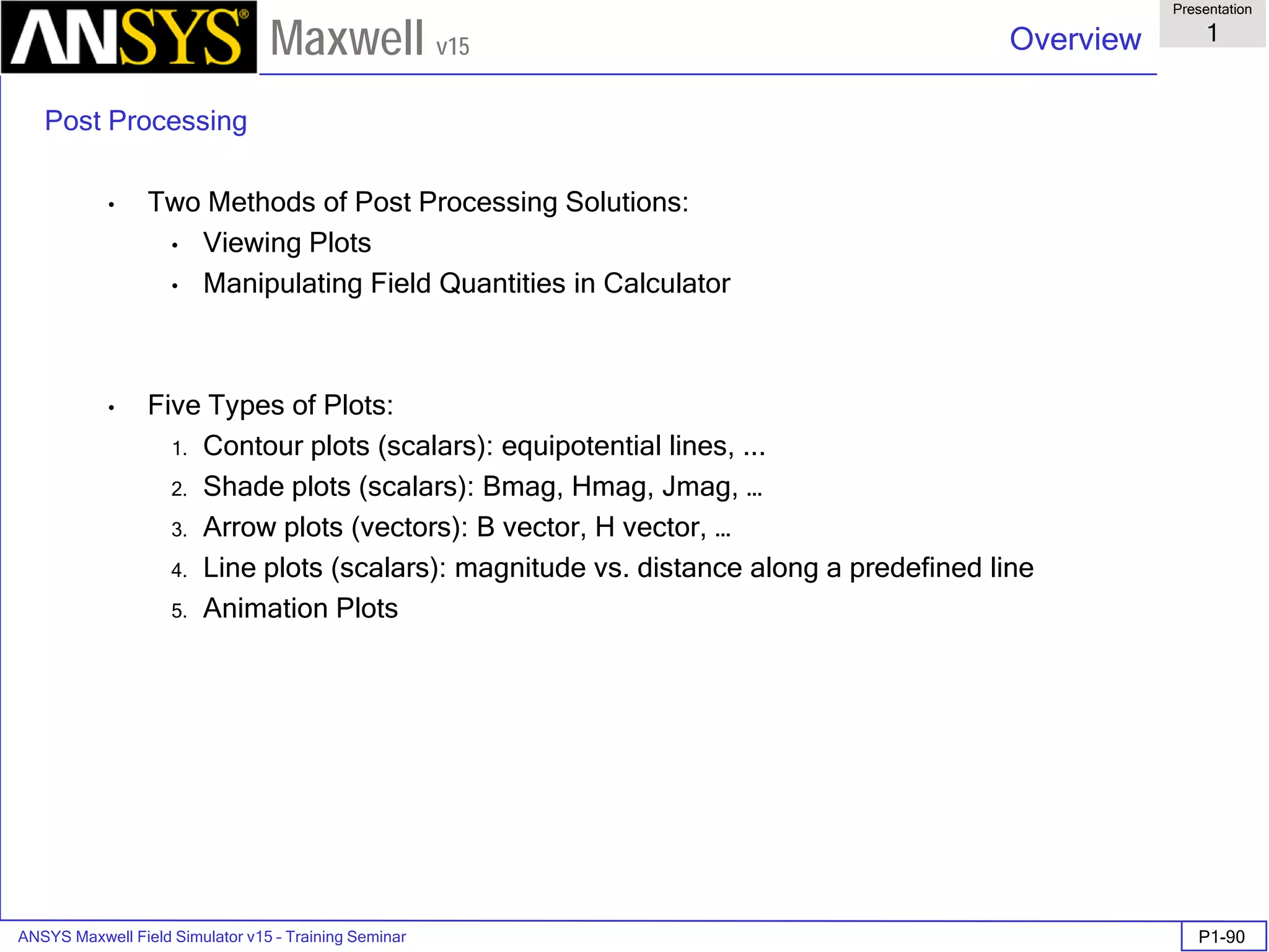 ANSYS Maxwell Field Simulator v15 – Training Seminar P1-90
Overview
Presentation
1
Maxwell v15
Post Processing
• Two Methods of Post Processing Solutions:
• Viewing Plots
• Manipulating Field Quantities in Calculator
• Five Types of Plots:
1. Contour plots (scalars): equipotential lines, ...
2. Shade plots (scalars): Bmag, Hmag, Jmag, …
3. Arrow plots (vectors): B vector, H vector, …
4. Line plots (scalars): magnitude vs. distance along a predefined line
5. Animation Plots
 
