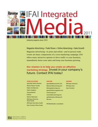 IFAI Integrated
Media
Industry experts since 1915
                                                                               2011


Magazine Advertising + Trade Shows + Online Advertising = Sales Growth
Magazine advertising—in print and online—and in-person trade
events are basic components of a cross-marketing campaign. IFAI
offers many attractive options to drive traffic to your business,
immediately boost your sales and keep your business growing.


our mission is to help you create an effective
                 Invest in your company’s
marketing strategy.
future. Contact IFAI today!

Publications                online                        shows
Specialty Fabrics Review    specialtyfabricsreview.com    IFAI Expo Americas
Review Buyer’s Guide        fabricarchitecturemag.com     IFAI Expo Asia
Fabric Architecture         fabricgraphicsmag.com         Geo-Frontiers
Fabric Graphics             geosyntheticsmagazine.com
Geosynthetics               intentsmag.com
InTents                     marinefabricatormag.com
Marine Fabricator           upholsteryjournalmag.com
IFAI Expo Americas          ifai.com
Show Guide
IFAI Expo Asia Show Guide
                            IFAI Worldwide e-newsletter
Geo-Frontiers Show Guide
 