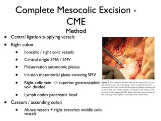 Complete Mesocolic Excision -
CME
Method
• Central ligation supplying vessels
• Right colon
• Ileocolic / right colic vessels
• Central origin SMA / SMV
• Preservation autonomic plexus
• Incision mesenterial plane covering SMV
• Right colic vein => superior gastroepiploic
vein divided
• Lymph nodes pancreatic head
• Caecum / ascending colon
• Above vessels + right branches middle colic
vessels
 