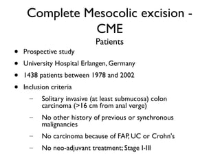 Complete Mesocolic excision -
CME
Patients
• Prospective study
• University Hospital Erlangen, Germany
• 1438 patients between 1978 and 2002
• Inclusion criteria
– Solitary invasive (at least submucosa) colon
carcinoma (>16 cm from anal verge)
– No other history of previous or synchronous
malignancies
– No carcinoma because of FAP, UC or Crohn's
– No neo-adjuvant treatment; Stage I-III
 