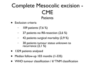 Complete Mesocolic excision -
CME
Patients
• Exclusion criteria
– 109 patients (7,6 %)
– 37 patients no R0-resection (2,6 %)
– 42 patients surgical mortality (2,9 %)
– 30 patients tumour status unknown to
recurrence (2,1 %)
• 1329 patients analysed
• Median follow-up 103 months (1-335)
• WHO tumour classification / 6th
TNM classification
 