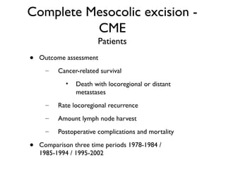 Complete Mesocolic excision -
CME
Patients
• Outcome assessment
– Cancer-related survival
• Death with locoregional or distant
metastases
– Rate locoregional recurrence
– Amount lymph node harvest
– Postoperative complications and mortality
• Comparison three time periods 1978-1984 /
1985-1994 / 1995-2002
 