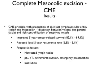 Complete Mesocolic excision -
CME
Results
• CME principle with production of an intact lymphovascular entity
(colon and mesocolon – dissection between visceral and parietal
fascia) and high central ligation of supplying vessels
• Improved 5-year cancer related survival (82,1% - 89,1%)
• Reduced local 5-year recurrence rate (6,5% - 3,1%)
• Prognostic factors
• Harvested lymph nodes
• pN, pT, extramural invasion, emergency presentation
• Institution
 