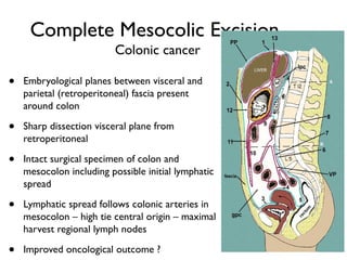 Complete Mesocolic Excision
Colonic cancer
• Embryological planes between visceral and
parietal (retroperitoneal) fascia present
around colon
• Sharp dissection visceral plane from
retroperitoneal
• Intact surgical specimen of colon and
mesocolon including possible initial lymphatic
spread
• Lymphatic spread follows colonic arteries in
mesocolon – high tie central origin – maximal
harvest regional lymph nodes
• Improved oncological outcome ?
 