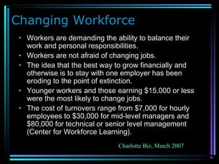 Changing Workforce
• Workers are demanding the ability to balance their
work and personal responsibilities.
• Workers are not afraid of changing jobs.
• The idea that the best way to grow financially and
otherwise is to stay with one employer has been
eroding to the point of extinction.
• Younger workers and those earning $15,000 or less
were the most likely to change jobs.
• The cost of turnovers range from $7,000 for hourly
employees to $30,000 for mid-level managers and
$80,000 for technical or senior level management
(Center for Workforce Learning).
Charlotte Biz, March 2007
 
