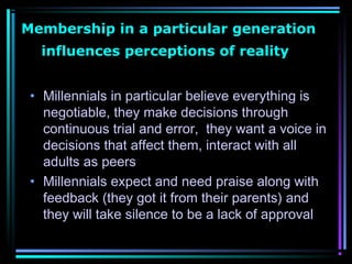 Membership in a particular generation
influences perceptions of reality
• Millennials in particular believe everything is
negotiable, they make decisions through
continuous trial and error, they want a voice in
decisions that affect them, interact with all
adults as peers
• Millennials expect and need praise along with
feedback (they got it from their parents) and
they will take silence to be a lack of approval
 