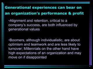 Generational experiences can bear on
an organization’s performance & profit
•Alignment and retention, critical to a
company’s success, are both influenced by
generational values
•Boomers, although individualistic, are about
optimism and teamwork and are less likely to
turnover; Millennials on the other hand have
high expectations of an organization and may
move on if disappointed
 
