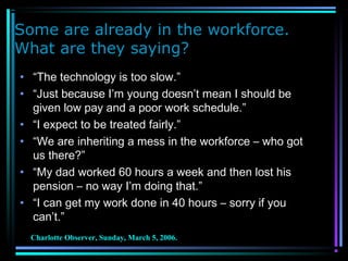 Some are already in the workforce.
What are they saying?
• “The technology is too slow.”
• “Just because I’m young doesn’t mean I should be
given low pay and a poor work schedule.”
• “I expect to be treated fairly.”
• “We are inheriting a mess in the workforce – who got
us there?”
• “My dad worked 60 hours a week and then lost his
pension – no way I’m doing that.”
• “I can get my work done in 40 hours – sorry if you
can’t.”
Charlotte Observer, Sunday, March 5, 2006.
 