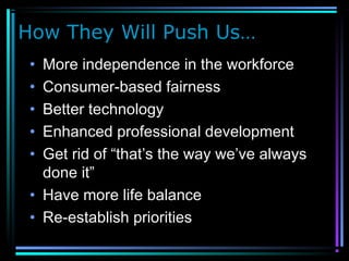 How They Will Push Us…
• More independence in the workforce
• Consumer-based fairness
• Better technology
• Enhanced professional development
• Get rid of “that’s the way we’ve always
done it”
• Have more life balance
• Re-establish priorities
 