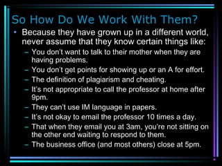 So How Do We Work With Them?
• Because they have grown up in a different world,
never assume that they know certain things like:
– You don’t want to talk to their mother when they are
having problems.
– You don’t get points for showing up or an A for effort.
– The definition of plagiarism and cheating.
– It’s not appropriate to call the professor at home after
9pm.
– They can’t use IM language in papers.
– It’s not okay to email the professor 10 times a day.
– That when they email you at 3am, you’re not sitting on
the other end waiting to respond to them.
– The business office (and most others) close at 5pm.
 