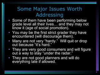 Some Major Issues Worth
Addressing
• Some of them have been performing below
grade level all their lives… and they may not
know it (age of social promotion).
• You may be the first strict grader they have
encountered (will discourage them).
• Many are not very “hardy.” Will quit or drop
out because “it’s hard.”
• They are very good consumers and will figure
out a way to stay “under the radar.”
• They are not good planners and will do
everything late if allowed.
 