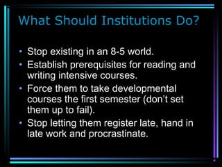 What Should Institutions Do?
• Stop existing in an 8-5 world.
• Establish prerequisites for reading and
writing intensive courses.
• Force them to take developmental
courses the first semester (don’t set
them up to fail).
• Stop letting them register late, hand in
late work and procrastinate.
 