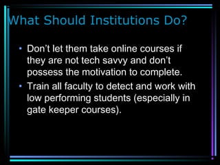 What Should Institutions Do?
• Don’t let them take online courses if
they are not tech savvy and don’t
possess the motivation to complete.
• Train all faculty to detect and work with
low performing students (especially in
gate keeper courses).
 