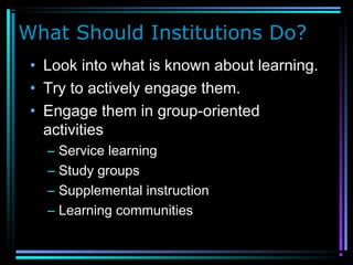 What Should Institutions Do?
• Look into what is known about learning.
• Try to actively engage them.
• Engage them in group-oriented
activities
– Service learning
– Study groups
– Supplemental instruction
– Learning communities
 