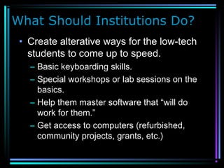What Should Institutions Do?
• Create alterative ways for the low-tech
students to come up to speed.
– Basic keyboarding skills.
– Special workshops or lab sessions on the
basics.
– Help them master software that “will do
work for them.”
– Get access to computers (refurbished,
community projects, grants, etc.)
 