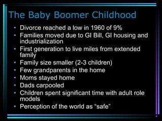 The Baby Boomer Childhood
• Divorce reached a low in 1960 of 9%
• Families moved due to GI Bill, GI housing and
industrialization
• First generation to live miles from extended
family
• Family size smaller (2-3 children)
• Few grandparents in the home
• Moms stayed home
• Dads carpooled
• Children spent significant time with adult role
models
• Perception of the world as “safe”
 