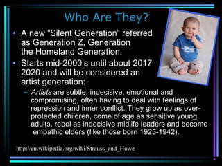 Who Are They?
• A new “Silent Generation” referred to
as Generation Z, Generation Alpha or
the Homeland Generation.
• Starts mid-2000’s until about 2017 to
2020 and will be considered an
artist generation:
– Artists are subtle, indecisive, emotional and
compromising, often having to deal with feelings of
repression and inner conflict. They grow up as over-
protected children, come of age as sensitive young
adults, rebel as indecisive midlife leaders and become
empathic elders (like those born 1925-1942).
http://en.wikipedia.org/wiki/Strauss_and_Howe
 