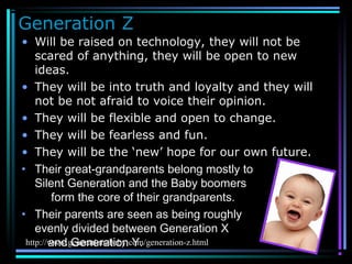 Generation Z
• Will be raised on technology, they will not be
scared of anything, they will be open to new
ideas.
• They will be into truth and loyalty and they will
not be not afraid to voice their opinion.
• They will be flexible and open to change.
• They will be fearless and fun.
• They will be the ‘new’ hope for our own future.
• Their great-grandparents belong mostly to the
Silent Generation and the Baby boomers
form the core of their grandparents.
• Their parents are seen as being roughly
evenly divided between Generation X
and Generation Y.http://www.generationzbaby.com/generation-z.html
 
