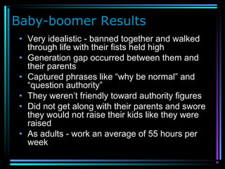 Baby-boomer Results
• Very idealistic - banned together and walked
through life with their fists held high
• Generation gap occurred between them and
their parents
• Captured phrases like “why be normal” and
“question authority”
• They weren’t friendly toward authority figures
• Did not get along with their parents and swore
they would not raise their kids like they were
raised
• As adults - work an average of 55 hours per
week
 