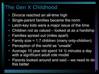 The Gen X Childhood
• Divorce reached an all-time high
• Single-parent families became the norm
• Latch-key kids were a major issue of the time
• Children not as valued – looked at as a hardship
• Families spread out (miles apart)
• Family size = 1.7 children (many only-children)
• Perception of the world as “unsafe”
• Average 10 year old spent 14 ½ minutes a day
with a significant adult role model
• Parents looked around and said – we need to do
this better
 