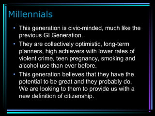 Millennials
• This generation is civic-minded, much like the
previous GI Generation.
• They are collectively optimistic, long-term
planners, high achievers with lower rates of
violent crime, teen pregnancy, smoking and
alcohol use than ever before.
• This generation believes that they have the
potential to be great and they probably do.
We are looking to them to provide us with a
new definition of citizenship.
 