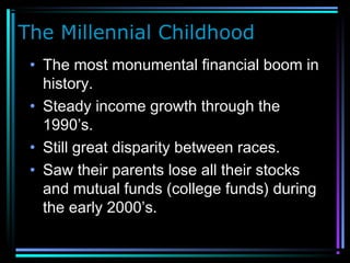 The Millennial Childhood
• The most monumental financial boom in
history.
• Steady income growth through the
1990’s.
• Still great disparity between races.
• Saw their parents lose all their stocks
and mutual funds (college funds) during
the early 2000’s.
 
