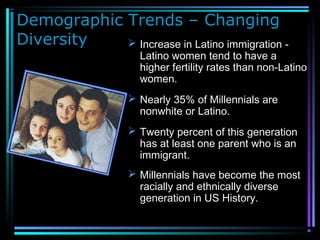 Demographic Trends – Changing
Diversity  Increase in Latino immigration -
Latino women tend to have a
higher fertility rates than non-Latino
women.
 Nearly 35% of Millennials are
nonwhite or Latino.
 Twenty percent of this generation
has at least one parent who is an
immigrant.
 Millennials have become the most
racially and ethnically diverse
generation in US History.
 