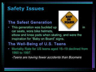 Safety Issues
The Safest Generation
• This generation was buckled up in
car seats, wore bike helmets,
elbow and knee pads when skating, and were the
inspiration for “Baby on Board” signs.
The Well-Being of U.S. Teens
• Mortality Rate for US teens aged 15–19 declined from
1960 to 1997.
-Teens are having fewer accidents than Boomers
 