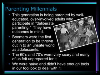 Parenting Millennials
• This generation is being parented by well-
educated, over-involved adults who
participate in “deliberate
parenting.” They have
outcomes in mind.
• Boomers were the first
generation to be thrown
out in to an unsafe world
as adolescents.
• The 60’s and 70’s were very scary and many
of us felt unprepared for it.
• We were naïve and didn’t have enough tools
in our tool box to deal with it.
 