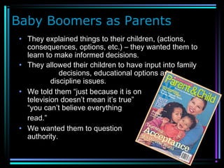 Baby Boomers as Parents
• They explained things to their children, (actions,
consequences, options, etc.) – they wanted them to
learn to make informed decisions.
• They allowed their children to have input into family
decisions, educational options and
discipline issues.
• We told them “just because it is on
television doesn’t mean it’s true” or
“you can’t believe everything you
read.”
• We wanted them to question
authority.
 