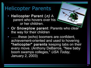 Helicopter Parents
• Helicopter Parent (n) A
parent who hovers over his
or her children.
• Or Snowplow parent: Parents who clear
the way for their children
• ……these (echo) boomers are confident,
achievement-oriented and used to hovering
"helicopter" parents keeping tabs on their
every move. (Anthony DeBarros, "New baby
boom swamps colleges," USA Today,
January 2, 2003)
 