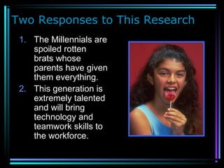 Two Responses to This Research
1. The Millennials are
spoiled rotten
brats whose
parents have given
them everything.
2. This generation is
extremely talented
and will bring
technology and
teamwork skills to
the workforce.
 