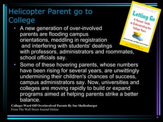 Helicopter Parent go to
College
• A new generation of over-involved
parents are flooding campus
orientations, meddling in registration
and interfering with students' dealings
with professors, administrators and roommates,
school officials say.
• Some of these hovering parents, whose numbers
have been rising for several years, are unwittingly
undermining their children's chances of success,
campus administrators say. Now, universities and
colleges are moving rapidly to build or expand
programs aimed at helping parents strike a better
balance.
Colleges Ward Off Overinvolved Parents By Sue Shellenbarger
From The Wall Street Journal Online
 