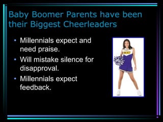 Baby Boomer Parents have been
their Biggest Cheerleaders
• Millennials expect and
need praise.
• Will mistake silence for
disapproval.
• Millennials expect
feedback.
 