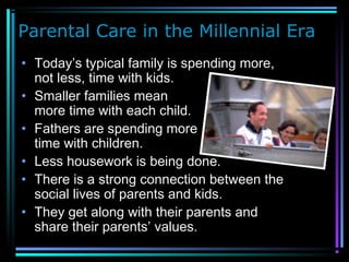 Parental Care in the Millennial Era
• Today’s typical family is spending more,
not less, time with kids.
• Smaller families mean
more time with each child.
• Fathers are spending more
time with children.
• Less housework is being done.
• There is a strong connection between the
social lives of parents and kids.
• They get along with their parents and
share their parents’ values.
 