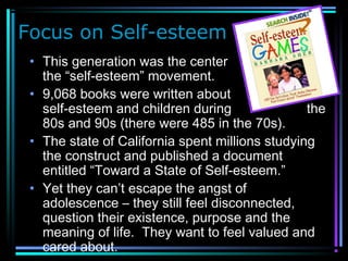 Focus on Self-esteem
• This generation was the center of
the “self-esteem” movement.
• 9,068 books were written about
self-esteem and children during the
80s and 90s (there were 485 in the 70s).
• The state of California spent millions studying
the construct and published a document
entitled “Toward a State of Self-esteem.”
• Yet they can’t escape the angst of
adolescence – they still feel disconnected,
question their existence, purpose and the
meaning of life. They want to feel valued and
cared about.
 