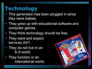 Technology
• This generation has been plugged in since
they were babies.
• They grew up with educational software and
computer games.
• They think technology should be free.
• They want and expect
services 24/7.
• They do not live in an
8–5 world.
• They function in an
international world.
 