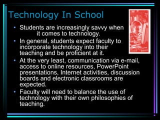 Technology In School
• Students are increasingly savvy when
it comes to technology.
• In general, students expect faculty to
incorporate technology into their
teaching and be proficient at it.
• At the very least, communication via e-mail,
access to online resources, PowerPoint
presentations, Internet activities, discussion
boards and electronic classrooms are
expected.
• Faculty will need to balance the use of
technology with their own philosophies of
teaching.
 