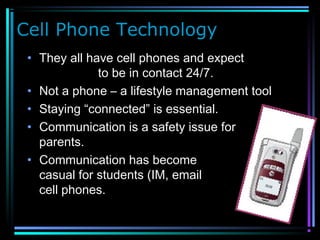 Cell Phone Technology
• They all have cell phones and expect
to be in contact 24/7.
• Not a phone – a lifestyle management tool
• Staying “connected” is essential.
• Communication is a safety issue for
parents.
• Communication has become
casual for students (IM, email and
cell phones.
 