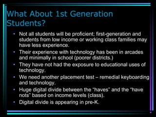 What About 1st Generation
Students?
• Not all students will be proficient; first-generation and
students from low income or working class families may
have less experience.
• Their experience with technology has been in arcades
and minimally in school (poorer districts.)
• They have not had the exposure to educational uses of
technology.
• We need another placement test – remedial keyboarding
and technology.
• Huge digital divide between the “haves” and the “have
nots” based on income levels (class).
• Digital divide is appearing in pre-K.
 