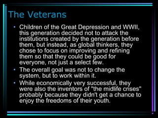 The Veterans
• Children of the Great Depression and WWII,
this generation decided not to attack the
institutions created by the generation before
them, but instead, as global thinkers, they
chose to focus on improving and refining
them so that they could be good for
everyone, not just a select few.
• The overall goal was not to change the
system, but to work within it.
• While economically very successful, they
were also the inventors of "the midlife crises"
probably because they didn't get a chance to
enjoy the freedoms of their youth.
 