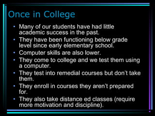 Once in College
• Many of our students have had little
academic success in the past.
• They have been functioning below grade
level since early elementary school.
• Computer skills are also lower.
• They come to college and we test them using
a computer.
• They test into remedial courses but don’t take
them.
• They enroll in courses they aren’t prepared
for.
• They also take distance ed classes (require
more motivation and discipline).
 