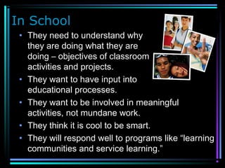 In School
• They need to understand why
they are doing what they are
doing – objectives of classroom
activities and projects.
• They want to have input into their
educational processes.
• They want to be involved in meaningful
activities, not mundane work.
• They think it is cool to be smart.
• They will respond well to programs like “learning
communities and service learning.”
 