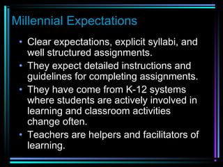 Millennial Expectations
• Clear expectations, explicit syllabi, and
well structured assignments.
• They expect detailed instructions and
guidelines for completing assignments.
• They have come from K-12 systems
where students are actively involved in
learning and classroom activities
change often.
• Teachers are helpers and facilitators of
learning.
 