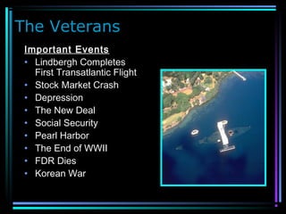 The Veterans
Important Events
• Lindbergh Completes
First Transatlantic Flight
• Stock Market Crash
• Depression
• The New Deal
• Social Security
• Pearl Harbor
• The End of WWII
• FDR Dies
• Korean War
 