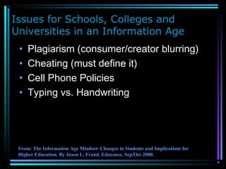 Issues for Schools, Colleges and
Universities in an Information Age
• Plagiarism (consumer/creator blurring)
• Cheating (must define it)
• Cell Phone Policies
• Typing vs. Handwriting
From: The Information Age Mindset: Changes in Students and Implications for
Higher Education. By Jason L. Frand. Educause. Sep/Oct 2000.
 