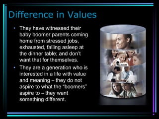 Difference in Values
• They have witnessed their
baby boomer parents coming
home from stressed jobs,
exhausted, falling asleep at
the dinner table; and don’t
want that for themselves.
• They are a generation who is
interested in a life with value
and meaning – they do not
aspire to what the “boomers”
aspire to – they want
something different.
 
