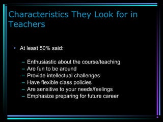 Characteristics They Look for in
Teachers
• At least 50% said:
– Enthusiastic about the course/teaching
– Are fun to be around
– Provide intellectual challenges
– Have flexible class policies
– Are sensitive to your needs/feelings
– Emphasize preparing for future career
 